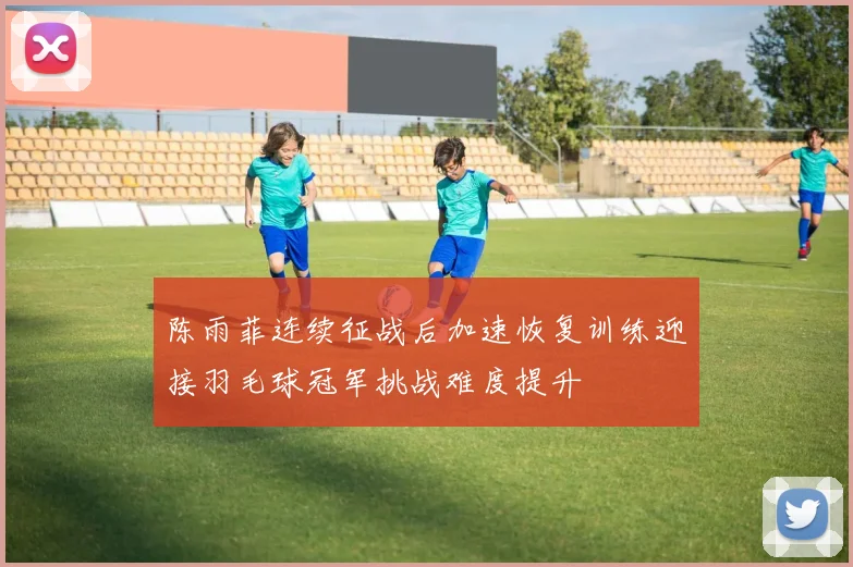 陈雨菲连续征战后加速恢复训练迎接羽毛球冠军挑战难度提升