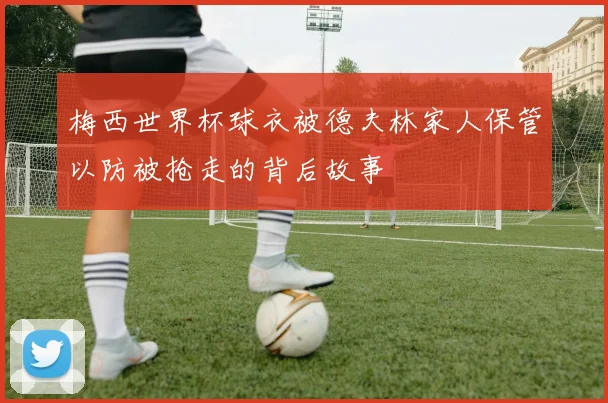 梅西世界杯球衣被德夫林家人保管以防被抢走的背后故事