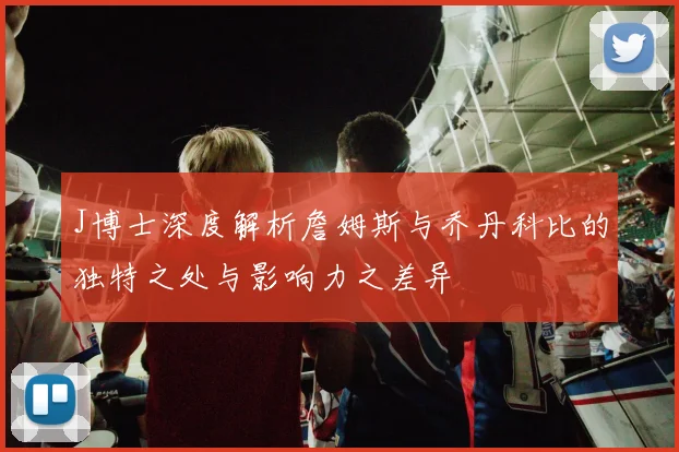 J博士深度解析詹姆斯与乔丹科比的独特之处与影响力之差异