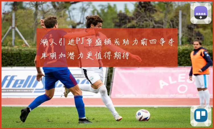 湖人引进PJ华盛顿或助力前四争夺库明加潜力更值得期待