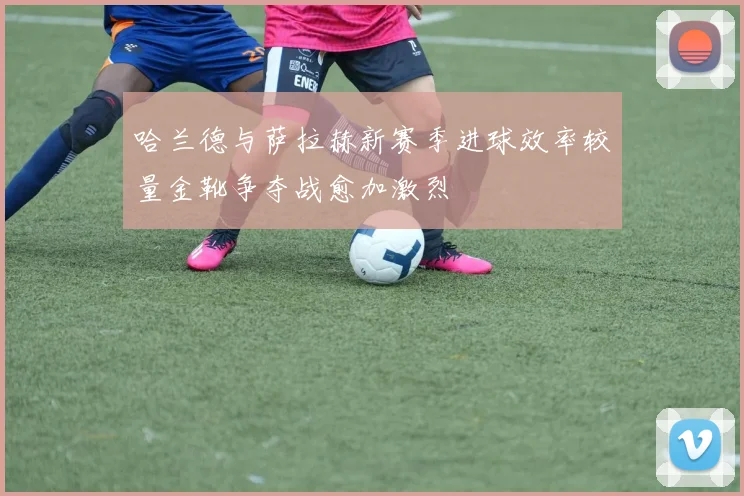 哈兰德与萨拉赫新赛季进球效率较量金靴争夺战愈加激烈