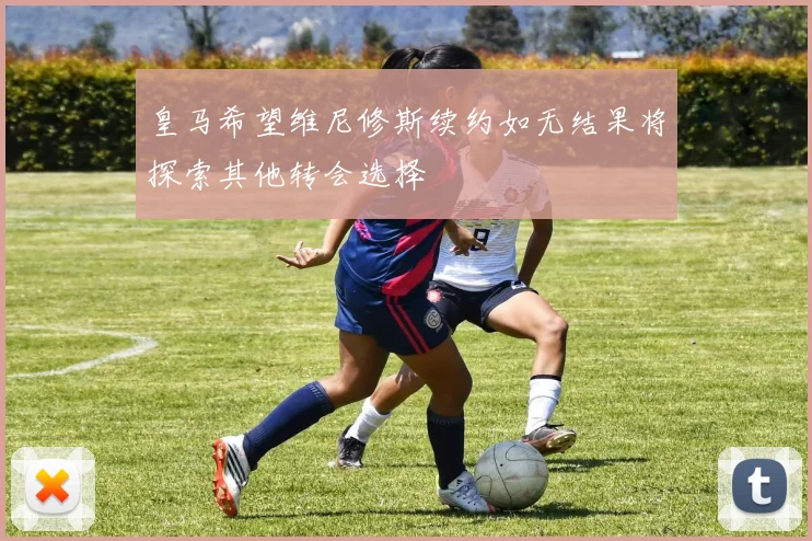 皇马希望维尼修斯续约如无结果将探索其他转会选择