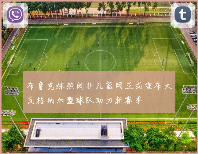 布鲁克林热闹非凡篮网正式宣布大瓦格纳加盟球队助力新赛季