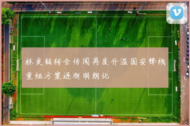 林良铭转会传闻再度升温国安锋线重组方案逐渐明朗化