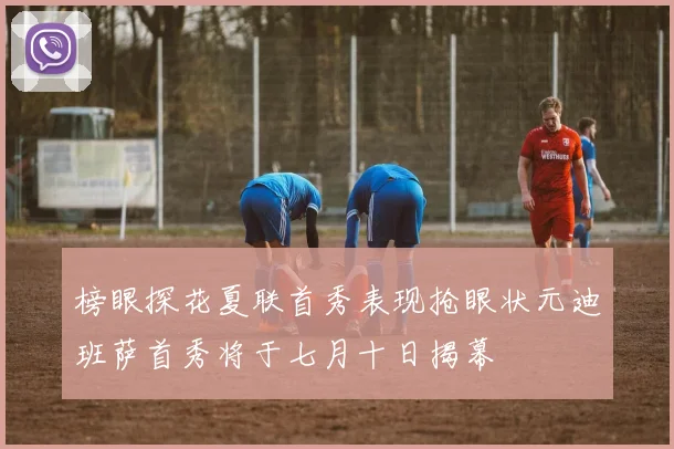 榜眼探花夏联首秀表现抢眼状元迪班萨首秀将于七月十日揭幕