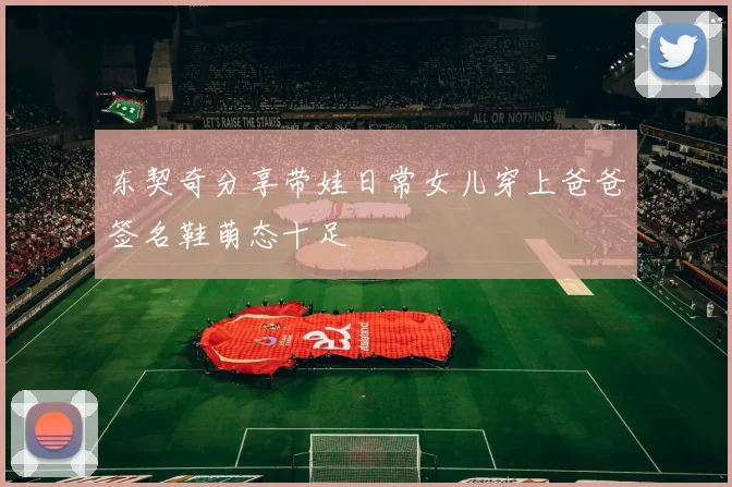 东契奇分享带娃日常女儿穿上爸爸签名鞋萌态十足