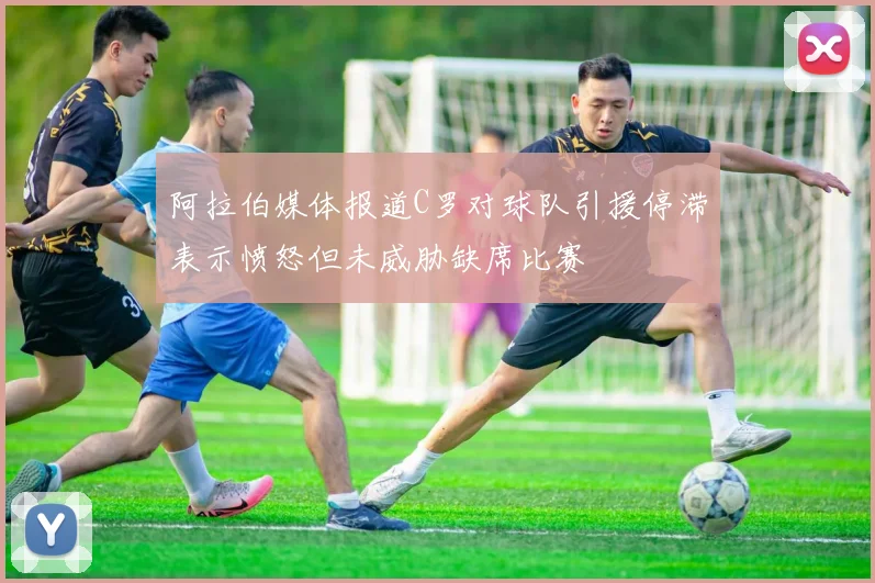 阿拉伯媒体报道C罗对球队引援停滞表示愤怒但未威胁缺席比赛